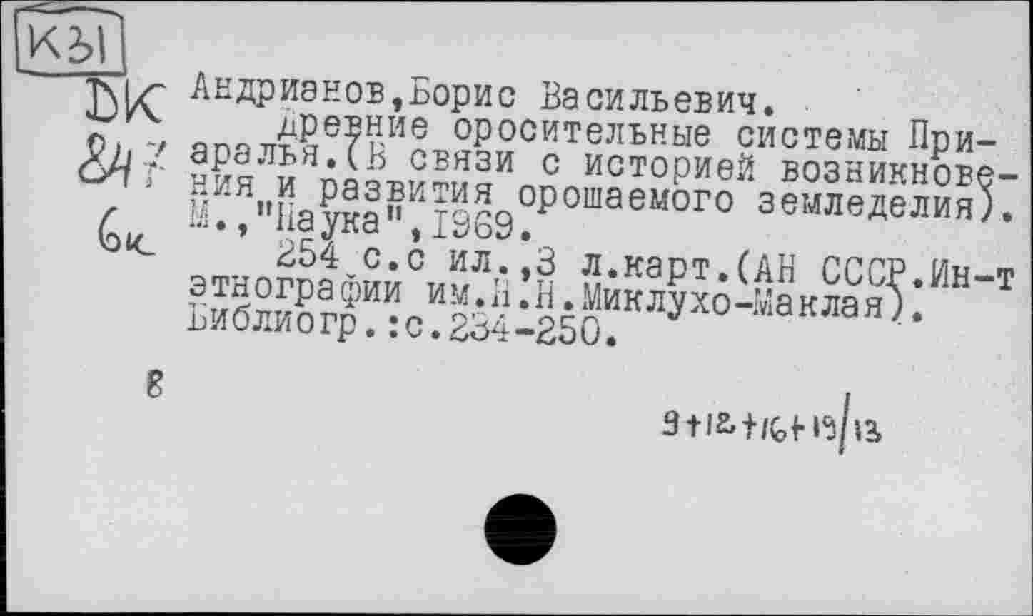 ﻿К2>|
Андрианов,Борис Васильевич.
О) V	оросительные системы При-
сяг “ИЯЛИ оаІр?™яИл^Историей возникнове-£ Й.‘Л,'Наука\19б9?Р 0Г0 землелелия).
зтногоатїиСЛЛ'Г§ л-карт.(АН СССР.Ин-т БиЖг^:с^34І250?КЛУХ°“МаКЛаЯ^

